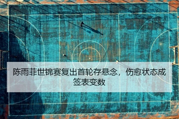 陈雨菲世锦赛复出首轮存悬念，伤愈状态成签表变数
