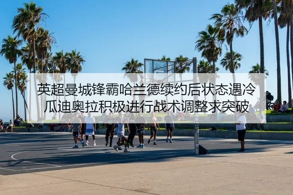 英超曼城锋霸哈兰德续约后状态遇冷 瓜迪奥拉积极进行战术调整求突破