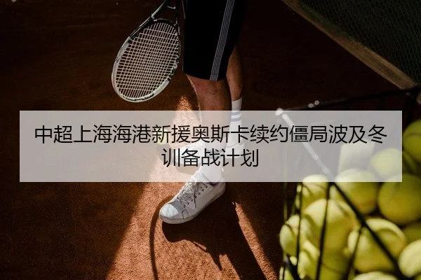 中超上海海港新援奥斯卡续约僵局波及冬训备战计划